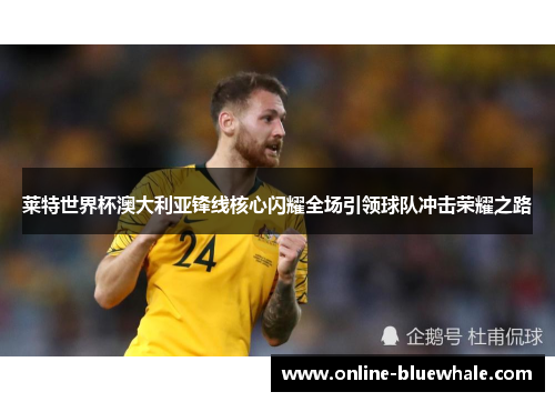 莱特世界杯澳大利亚锋线核心闪耀全场引领球队冲击荣耀之路