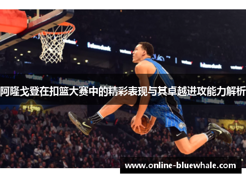 阿隆戈登在扣篮大赛中的精彩表现与其卓越进攻能力解析