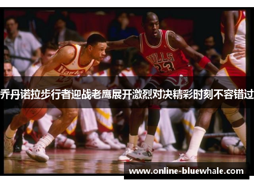 乔丹诺拉步行者迎战老鹰展开激烈对决精彩时刻不容错过