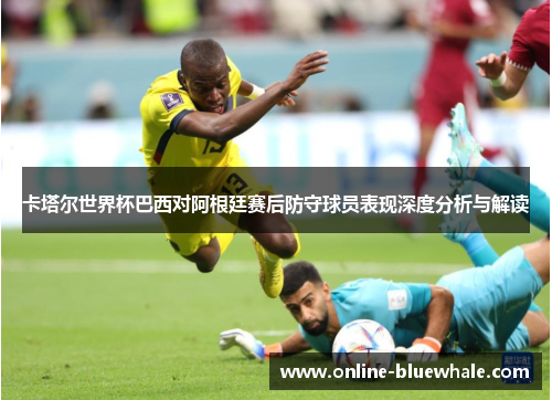 卡塔尔世界杯巴西对阿根廷赛后防守球员表现深度分析与解读