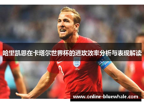 哈里凯恩在卡塔尔世界杯的进攻效率分析与表现解读