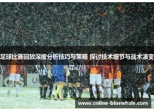 足球比赛回放深度分析技巧与策略 探讨技术细节与战术演变