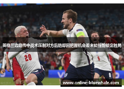 英格兰边路传中战术压制对方后防却因把握机会差未能提前锁定胜局
