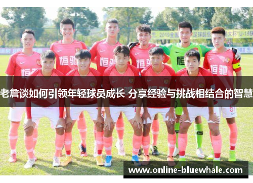 老詹谈如何引领年轻球员成长 分享经验与挑战相结合的智慧