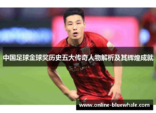 中国足球金球奖历史五大传奇人物解析及其辉煌成就