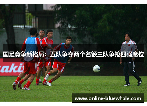 国足竞争新格局：五队争夺两个名额三队争抢四强席位