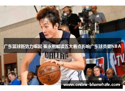 广东篮球新势力崛起 崔永熙解读五大看点影响广东球员登NBA