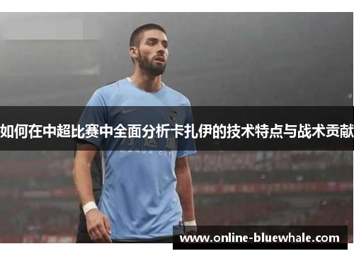 如何在中超比赛中全面分析卡扎伊的技术特点与战术贡献