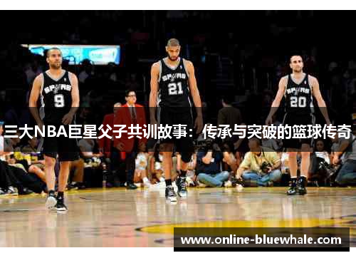 三大NBA巨星父子共训故事：传承与突破的篮球传奇