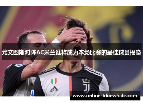 尤文图斯对阵AC米兰谁将成为本场比赛的最佳球员揭晓