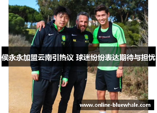 侯永永加盟云南引热议 球迷纷纷表达期待与担忧