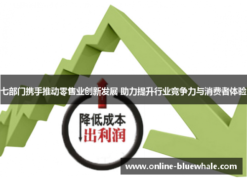七部门携手推动零售业创新发展 助力提升行业竞争力与消费者体验