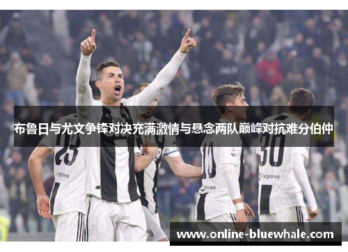 布鲁日与尤文争锋对决充满激情与悬念两队巅峰对抗难分伯仲