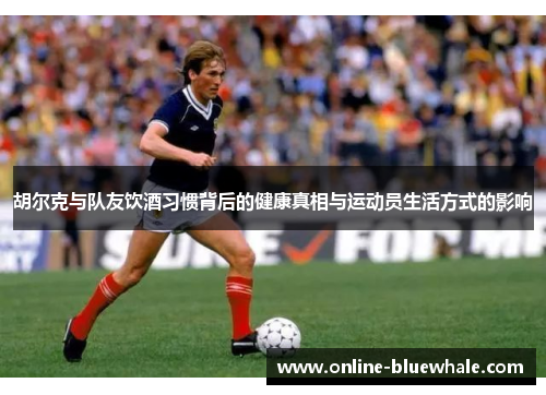 胡尔克与队友饮酒习惯背后的健康真相与运动员生活方式的影响