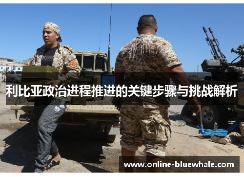 利比亚政治进程推进的关键步骤与挑战解析
