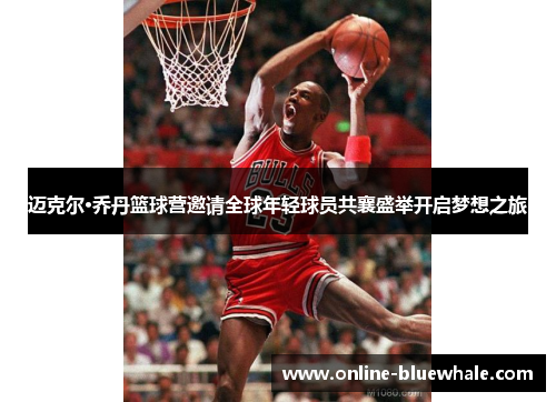 迈克尔·乔丹篮球营邀请全球年轻球员共襄盛举开启梦想之旅