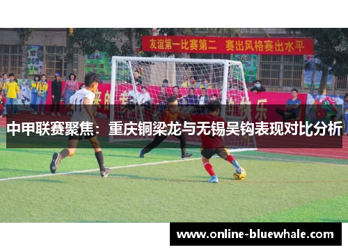 中甲联赛聚焦：重庆铜梁龙与无锡吴钩表现对比分析
