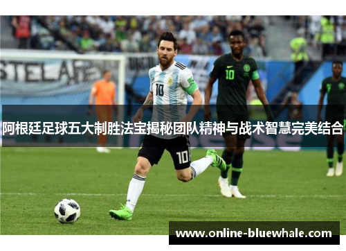 阿根廷足球五大制胜法宝揭秘团队精神与战术智慧完美结合